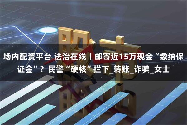 场内配资平台 法治在线丨邮寄近15万现金“缴纳保证金”？民警“硬核”拦下_转账_诈骗_女士