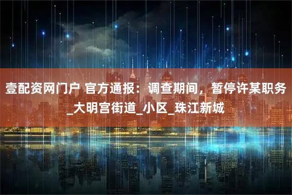 壹配资网门户 官方通报：调查期间，暂停许某职务_大明宫街道_小区_珠江新城