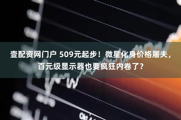 壹配资网门户 509元起步!微星化身价格屠夫,百元级显示器也要疯狂内卷了?