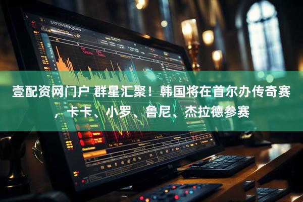 壹配资网门户 群星汇聚！韩国将在首尔办传奇赛，卡卡、小罗、鲁尼、杰拉德参赛