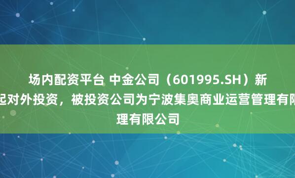 场内配资平台 中金公司（601995.SH）新增一起对外投资，被投资公司为宁波集奥商业运营管理有限公司