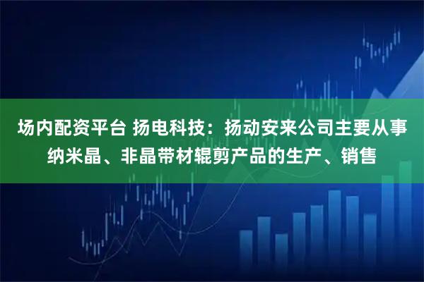 场内配资平台 扬电科技:扬动安来公司主要从事纳米晶、非晶带材辊剪产品的生产、销售
