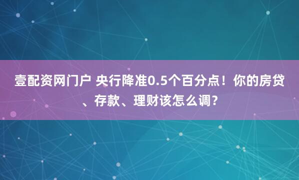 壹配资网门户 央行降准0.5个百分点！你的房贷、存款、理财该怎么调？