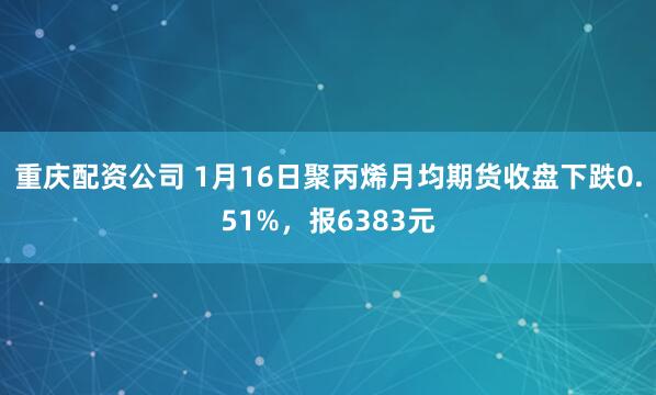 重庆配资公司 1月16日聚丙烯月均期货收盘下跌0.51%，报6383元