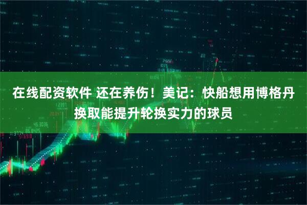 在线配资软件 还在养伤！美记：快船想用博格丹换取能提升轮换实力的球员