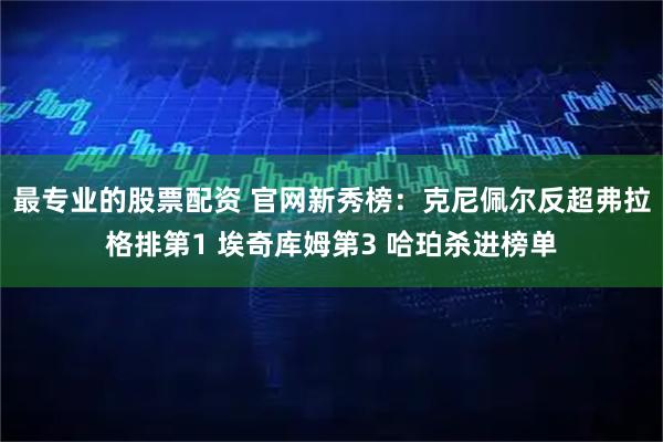 最专业的股票配资 官网新秀榜：克尼佩尔反超弗拉格排第1 埃奇库姆第3 哈珀杀进榜单