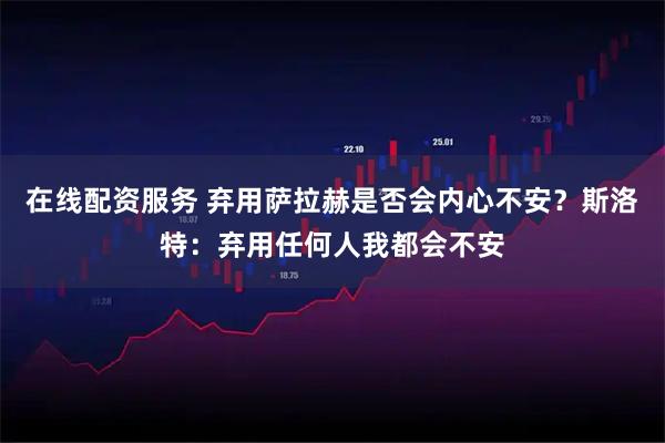 在线配资服务 弃用萨拉赫是否会内心不安？斯洛特：弃用任何人我都会不安