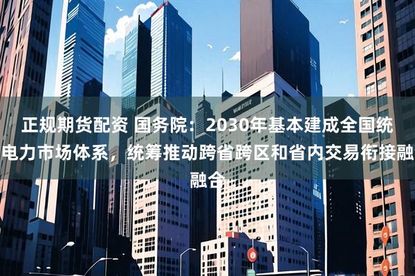 正规期货配资 国务院：2030年基本建成全国统一电力市场体系，统筹推动跨省跨区和省内交易衔接融合