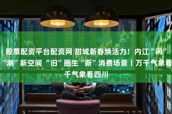 股票配资平台配资网 甜城新春焕活力！内江“闲”地变“潮”新空间 “旧”圈生“新”消费场景丨万千气象看四川