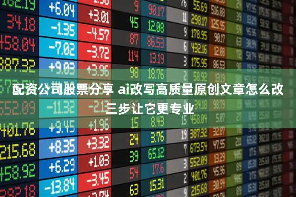 配资公司股票分享 ai改写高质量原创文章怎么改 三步让它更专业