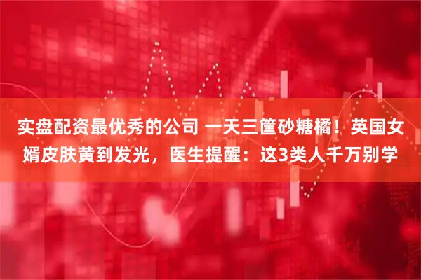 实盘配资最优秀的公司 一天三筐砂糖橘！英国女婿皮肤黄到发光，医生提醒：这3类人千万别学