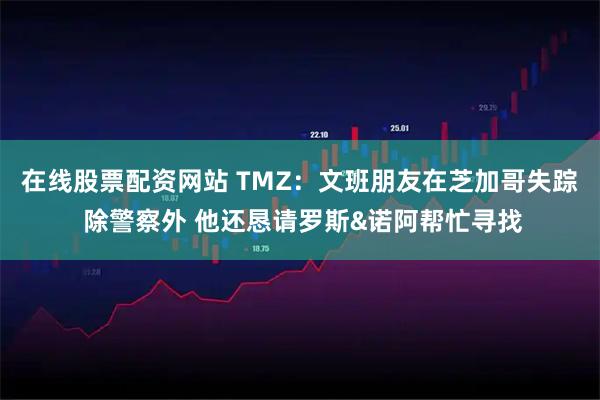 在线股票配资网站 TMZ：文班朋友在芝加哥失踪 除警察外 他还恳请罗斯&诺阿帮忙寻找