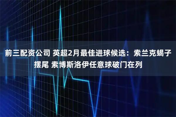 前三配资公司 英超2月最佳进球候选：索兰克蝎子摆尾 索博斯洛伊任意球破门在列