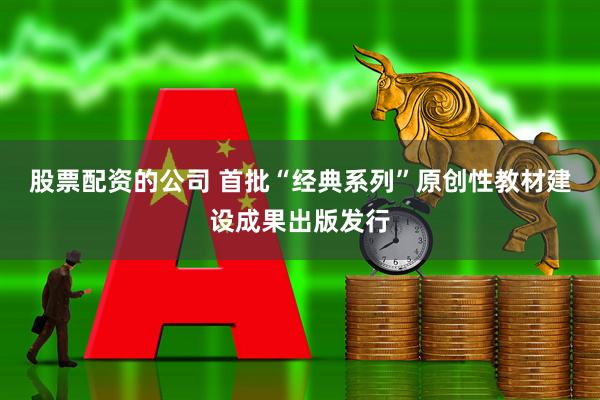 股票配资的公司 首批“经典系列”原创性教材建设成果出版发行