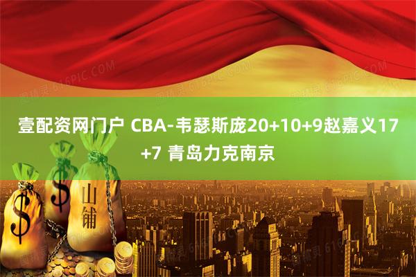壹配资网门户 CBA-韦瑟斯庞20+10+9赵嘉义17+7 青岛力克南京