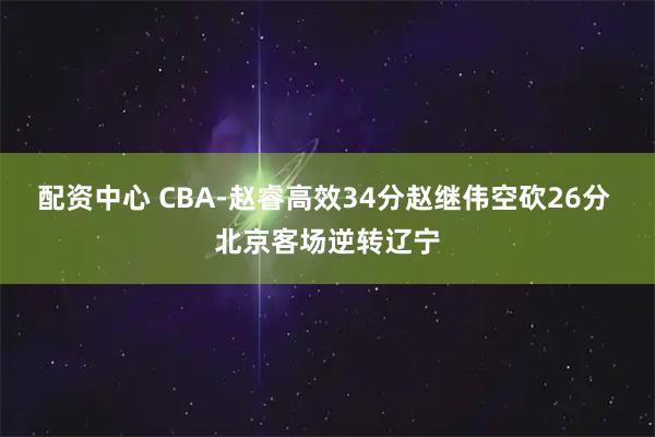 配资中心 CBA-赵睿高效34分赵继伟空砍26分 北京客场逆转辽宁