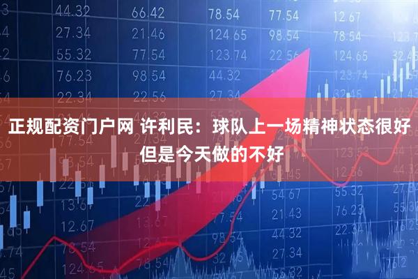 正规配资门户网 许利民：球队上一场精神状态很好 但是今天做的不好