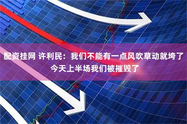 配资挂网 许利民：我们不能有一点风吹草动就垮了 今天上半场我们被摧毁了
