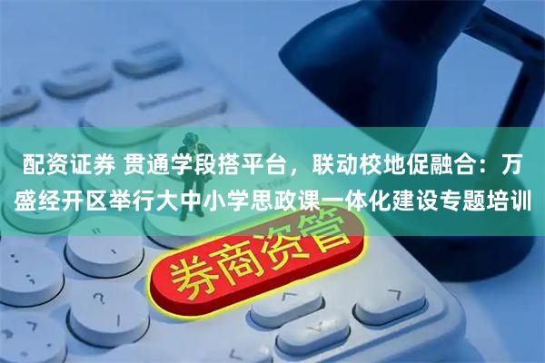 配资证券 贯通学段搭平台，联动校地促融合：万盛经开区举行大中小学思政课一体化建设专题培训