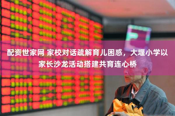 配资世家网 家校对话疏解育儿困惑，大堰小学以家长沙龙活动搭建共育连心桥