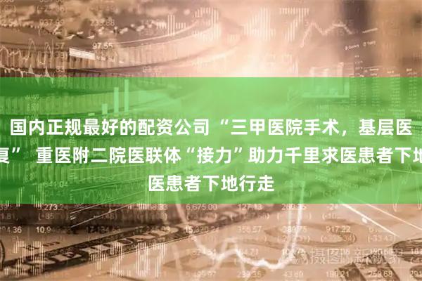 国内正规最好的配资公司 “三甲医院手术，基层医院康复”  重医附二院医联体“接力”助力千里求医患者下地行走
