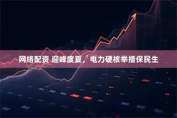 网络配资 迎峰度夏，电力硬核举措保民生