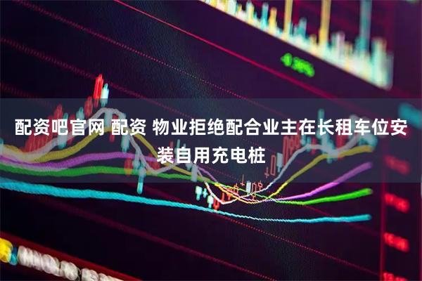 配资吧官网 配资 物业拒绝配合业主在长租车位安装自用充电桩